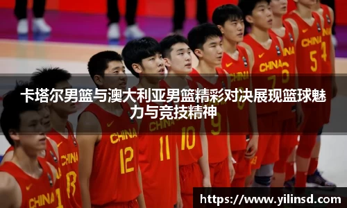 卡塔尔男篮与澳大利亚男篮精彩对决展现篮球魅力与竞技精神