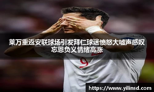 莱万重返安联球场引发拜仁球迷愤怒大嘘声感叹忘恩负义情绪高涨